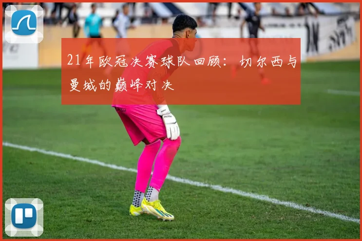 21年欧冠决赛球队回顾：切尔西与曼城的巅峰对决