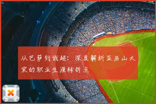 从巴萨到俄超：深度解析亚历山大宋的职业生涯转折点