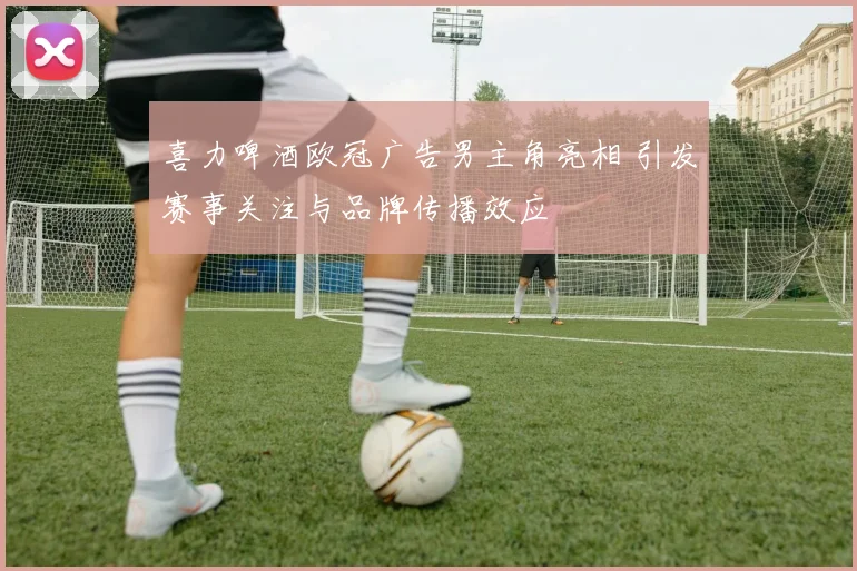喜力啤酒欧冠广告男主角亮相 引发赛事关注与品牌传播效应