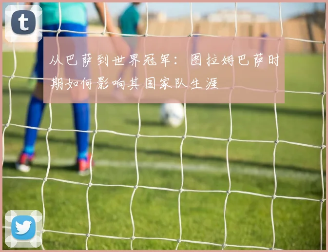 从巴萨到世界冠军：图拉姆巴萨时期如何影响其国家队生涯