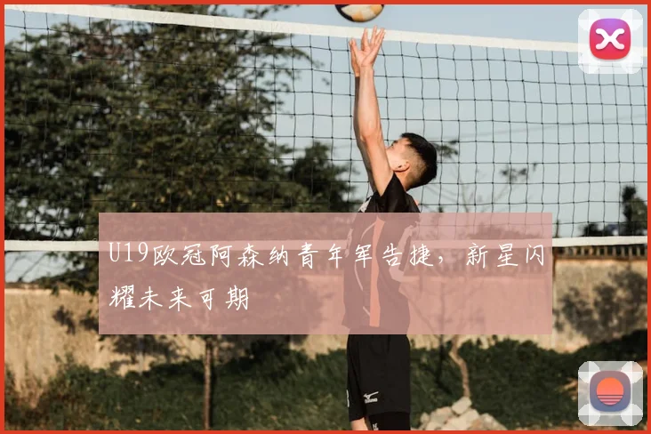 U19欧冠阿森纳青年军告捷，新星闪耀未来可期