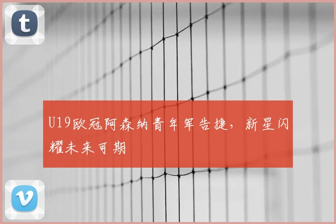 U19欧冠阿森纳青年军告捷，新星闪耀未来可期