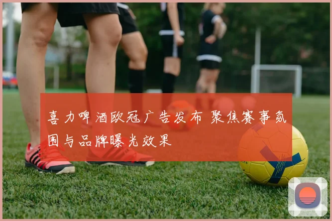 喜力啤酒欧冠广告发布 聚焦赛事氛围与品牌曝光效果