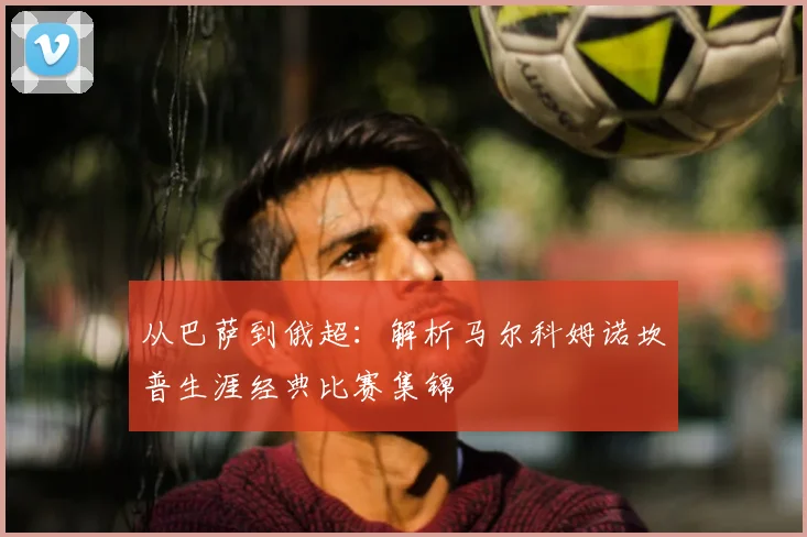 从巴萨到俄超：解析马尔科姆诺坎普生涯经典比赛集锦