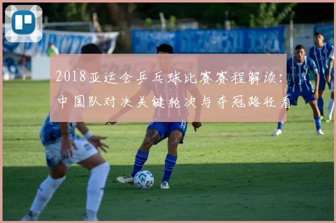 2018亚运会乒乓球比赛赛程解读：中国队对决关键轮次与夺冠路径看点