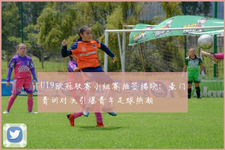 U19欧冠联赛小组赛抽签揭晓：豪门青训对决引爆青年足球热潮
