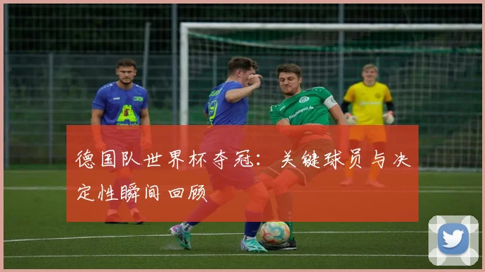 德国队世界杯夺冠：关键球员与决定性瞬间回顾