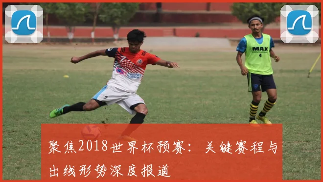 聚焦2018世界杯预赛：关键赛程与出线形势深度报道