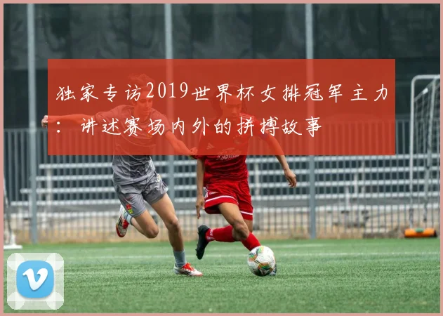 独家专访2019世界杯女排冠军主力：讲述赛场内外的拼搏故事