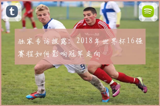 独家专访披露:2018年世界杯16强赛程如何影响冠军走向