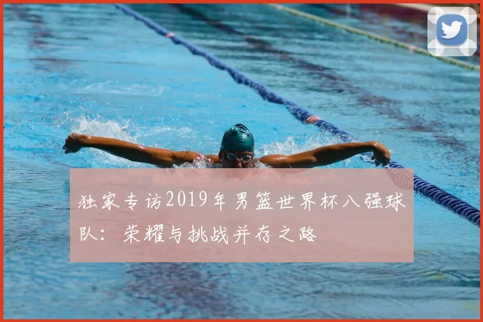 独家专访2019年男篮世界杯八强球队：荣耀与挑战并存之路