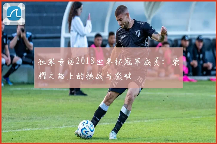 独家专访2018世界杯冠军成员：荣耀之路上的挑战与突破