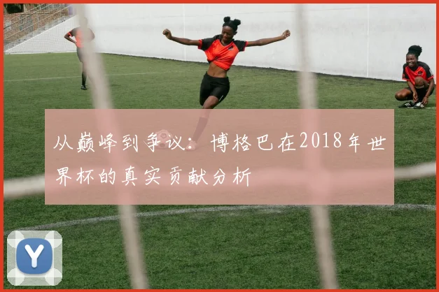 从巅峰到争议：博格巴在2018年世界杯的真实贡献分析
