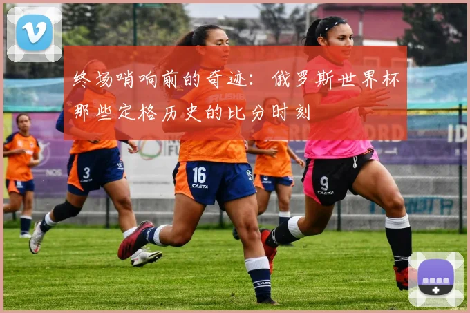 终场哨响前的奇迹：俄罗斯世界杯那些定格历史的比分时刻