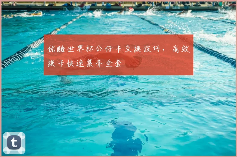 优酷世界杯公仔卡交换技巧,高效换卡快速集齐全套