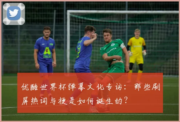 优酷世界杯弹幕文化专访:那些刷屏热词与梗是如何诞生的?
