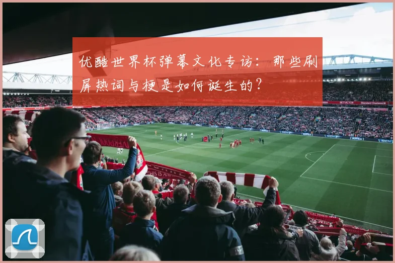 优酷世界杯弹幕文化专访:那些刷屏热词与梗是如何诞生的?