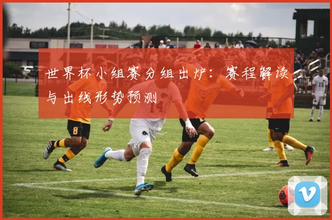世界杯小组赛分组出炉：赛程解读与出线形势预测