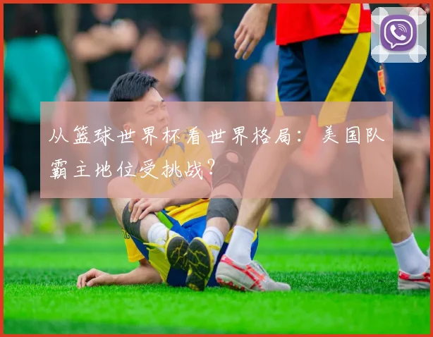 从篮球世界杯看世界格局:美国队霸主地位受挑战?