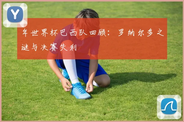 年世界杯巴西队回顾:罗纳尔多之谜与决赛失利
