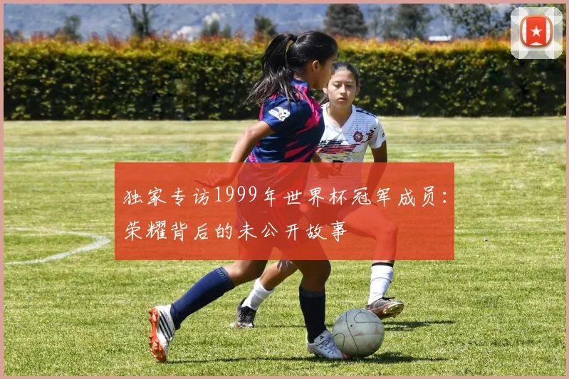独家专访1999年世界杯冠军成员：荣耀背后的未公开故事
