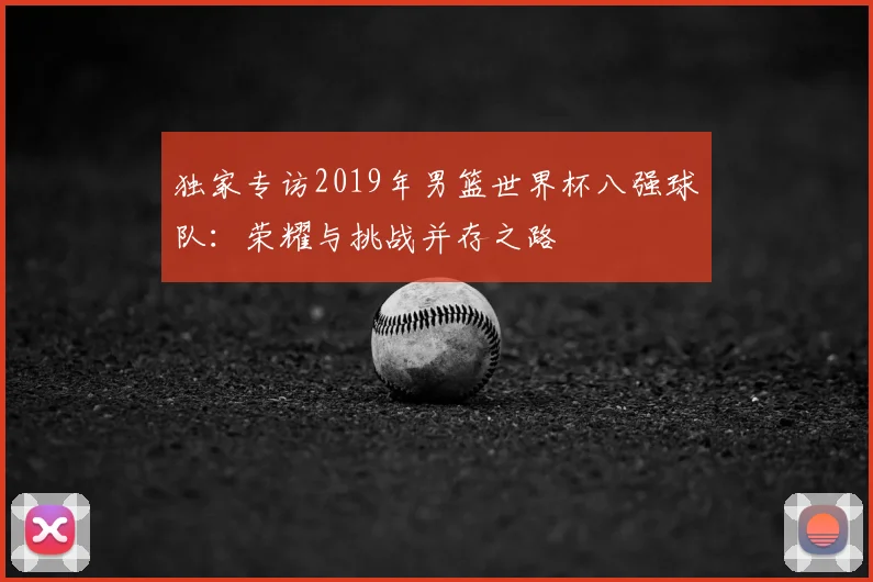 独家专访2019年男篮世界杯八强球队：荣耀与挑战并存之路