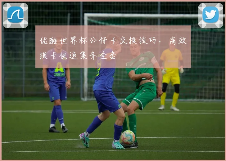 优酷世界杯公仔卡交换技巧,高效换卡快速集齐全套