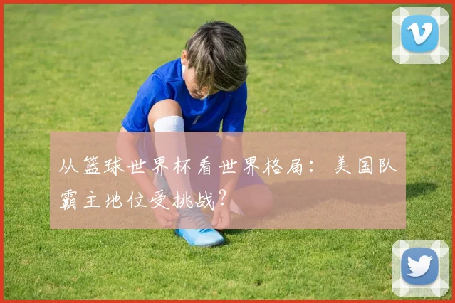 从篮球世界杯看世界格局:美国队霸主地位受挑战?