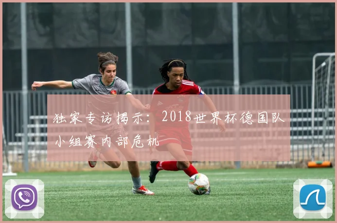 独家专访揭示：2018世界杯德国队小组赛内部危机