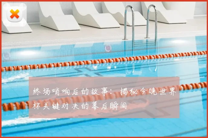 终场哨响后的故事:揭秘今晚世界杯关键对决的幕后瞬间