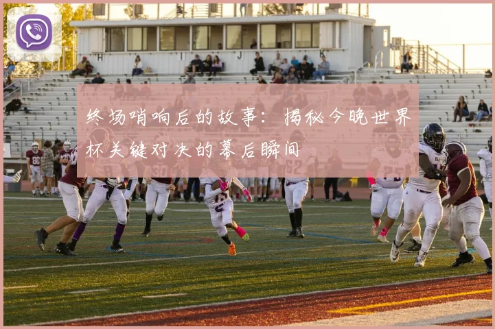 终场哨响后的故事:揭秘今晚世界杯关键对决的幕后瞬间