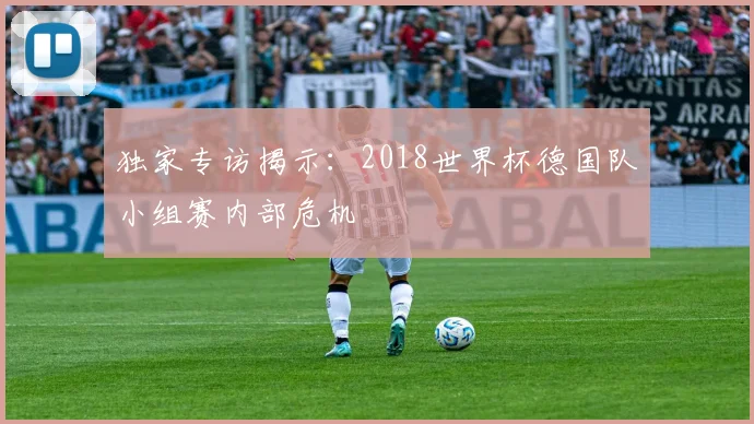 独家专访揭示：2018世界杯德国队小组赛内部危机