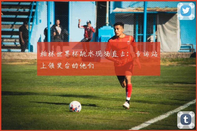 柏林世界杯跳水现场直击:专访站上领奖台的他们