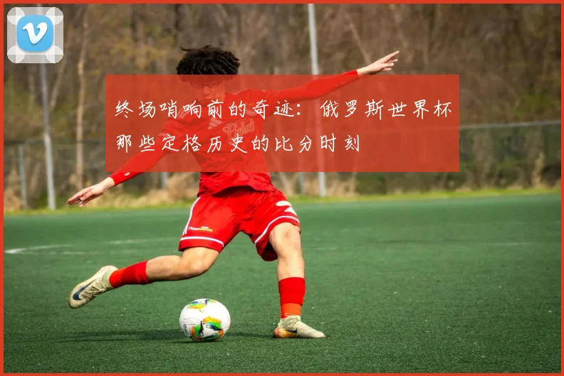 终场哨响前的奇迹：俄罗斯世界杯那些定格历史的比分时刻