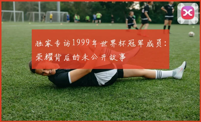 独家专访1999年世界杯冠军成员：荣耀背后的未公开故事